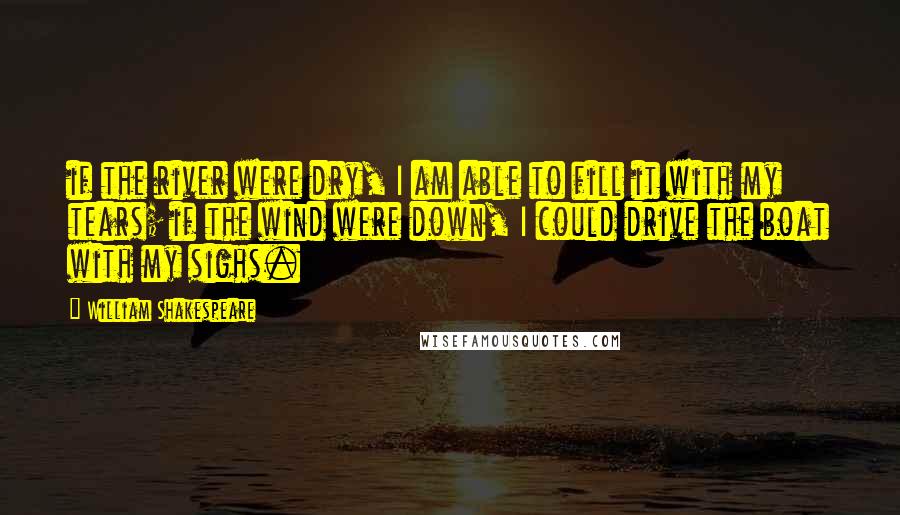 William Shakespeare Quotes: if the river were dry, I am able to fill it with my tears; if the wind were down, I could drive the boat with my sighs.