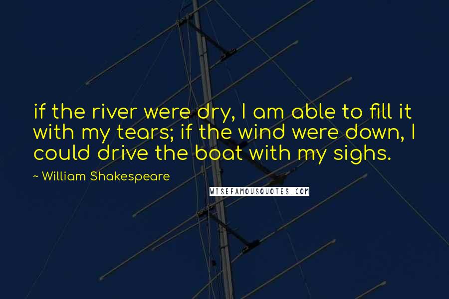 William Shakespeare Quotes: if the river were dry, I am able to fill it with my tears; if the wind were down, I could drive the boat with my sighs.