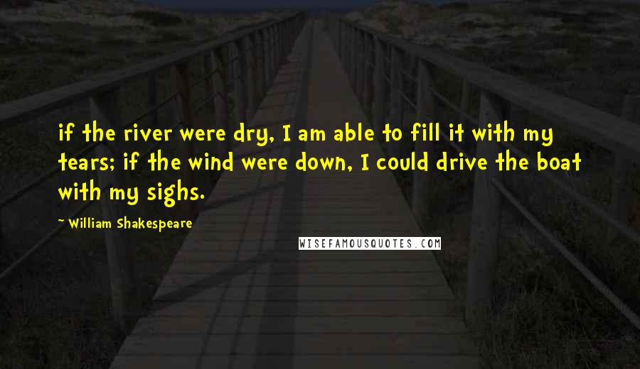 William Shakespeare Quotes: if the river were dry, I am able to fill it with my tears; if the wind were down, I could drive the boat with my sighs.