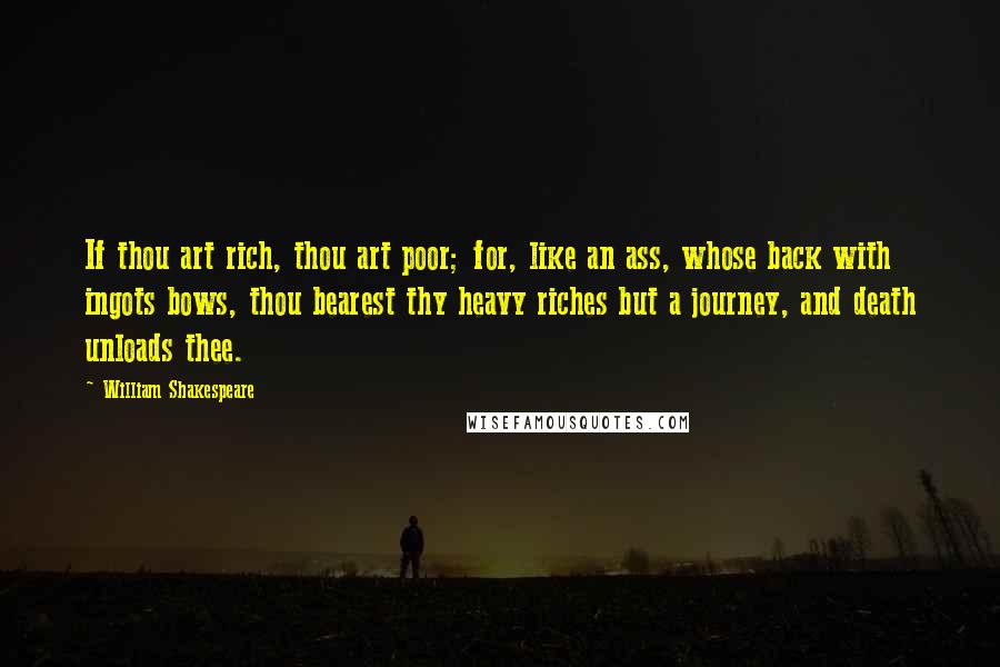 William Shakespeare Quotes: If thou art rich, thou art poor; for, like an ass, whose back with ingots bows, thou bearest thy heavy riches but a journey, and death unloads thee.