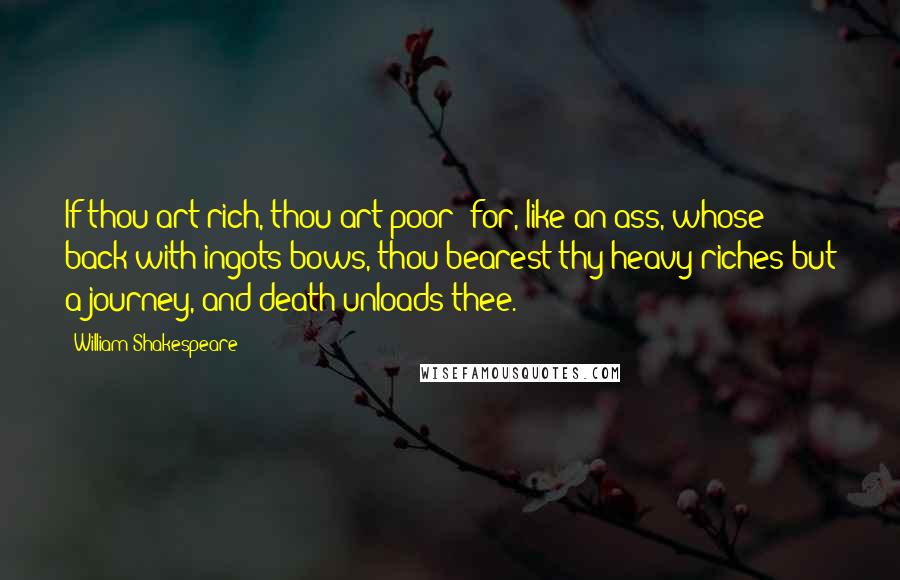 William Shakespeare Quotes: If thou art rich, thou art poor; for, like an ass, whose back with ingots bows, thou bearest thy heavy riches but a journey, and death unloads thee.