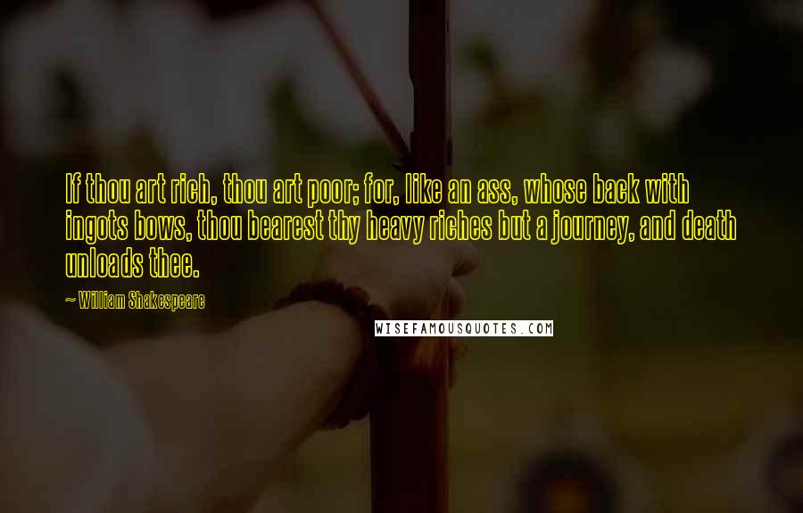 William Shakespeare Quotes: If thou art rich, thou art poor; for, like an ass, whose back with ingots bows, thou bearest thy heavy riches but a journey, and death unloads thee.