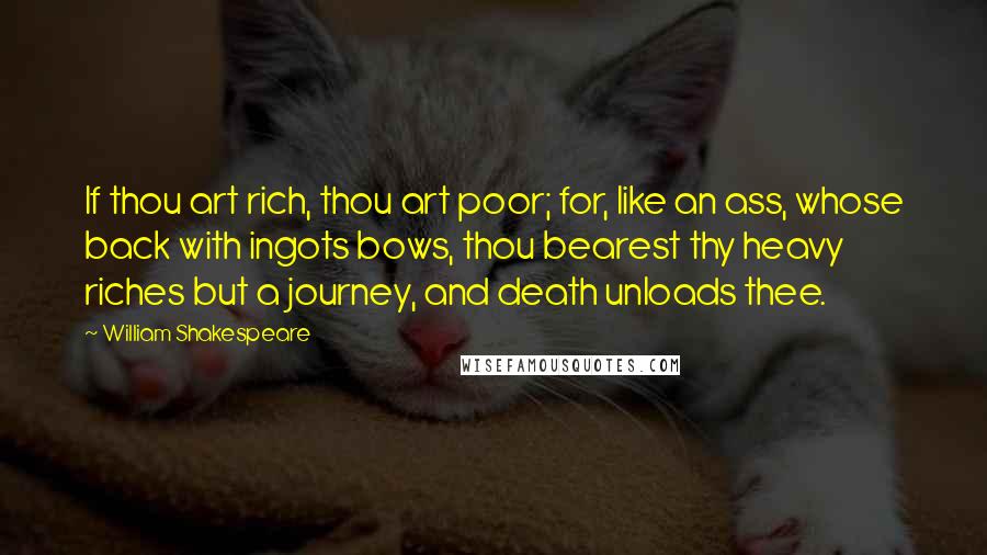 William Shakespeare Quotes: If thou art rich, thou art poor; for, like an ass, whose back with ingots bows, thou bearest thy heavy riches but a journey, and death unloads thee.