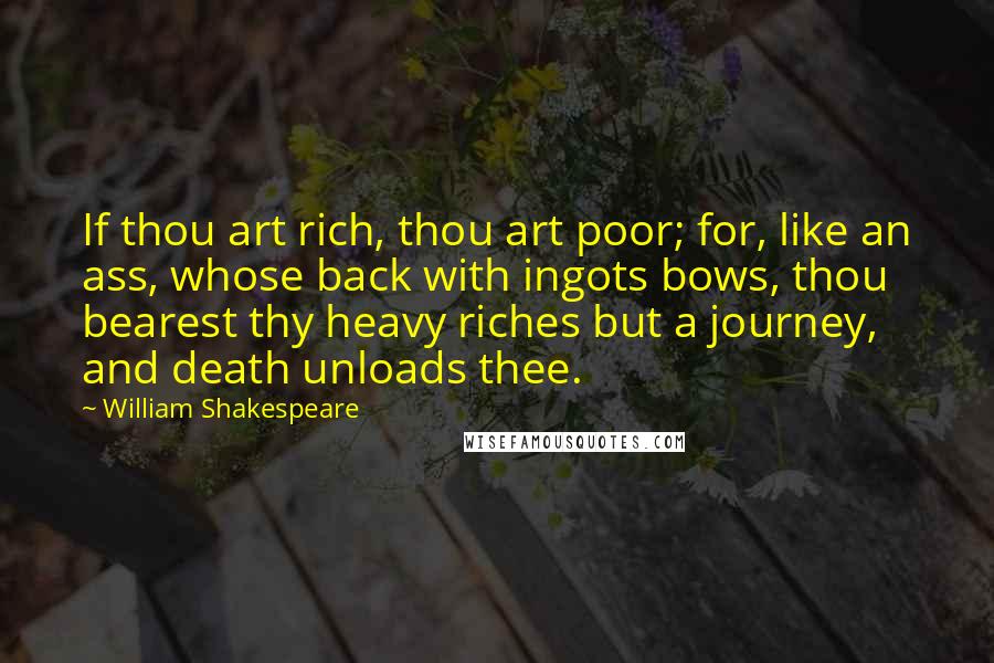 William Shakespeare Quotes: If thou art rich, thou art poor; for, like an ass, whose back with ingots bows, thou bearest thy heavy riches but a journey, and death unloads thee.