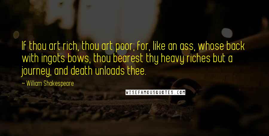 William Shakespeare Quotes: If thou art rich, thou art poor; for, like an ass, whose back with ingots bows, thou bearest thy heavy riches but a journey, and death unloads thee.