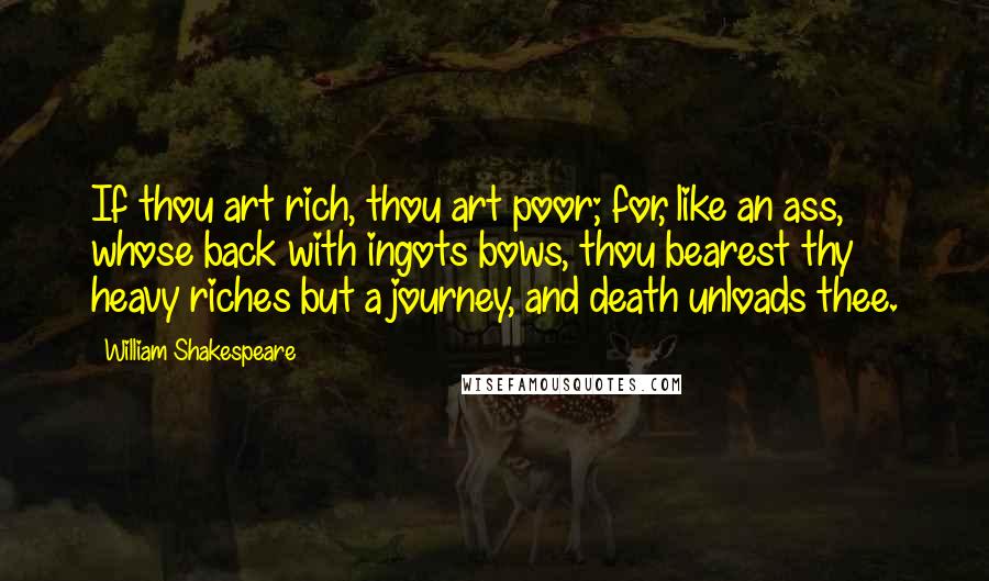 William Shakespeare Quotes: If thou art rich, thou art poor; for, like an ass, whose back with ingots bows, thou bearest thy heavy riches but a journey, and death unloads thee.