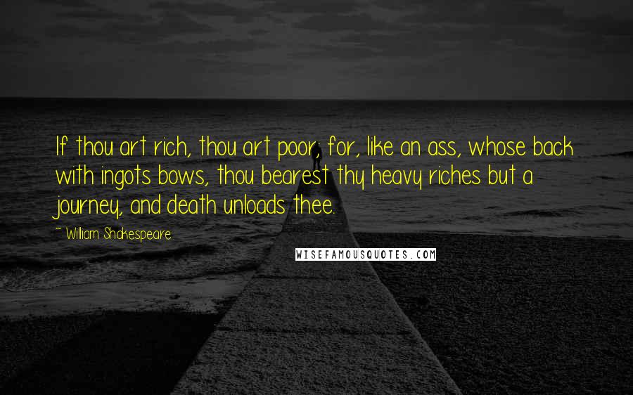 William Shakespeare Quotes: If thou art rich, thou art poor; for, like an ass, whose back with ingots bows, thou bearest thy heavy riches but a journey, and death unloads thee.