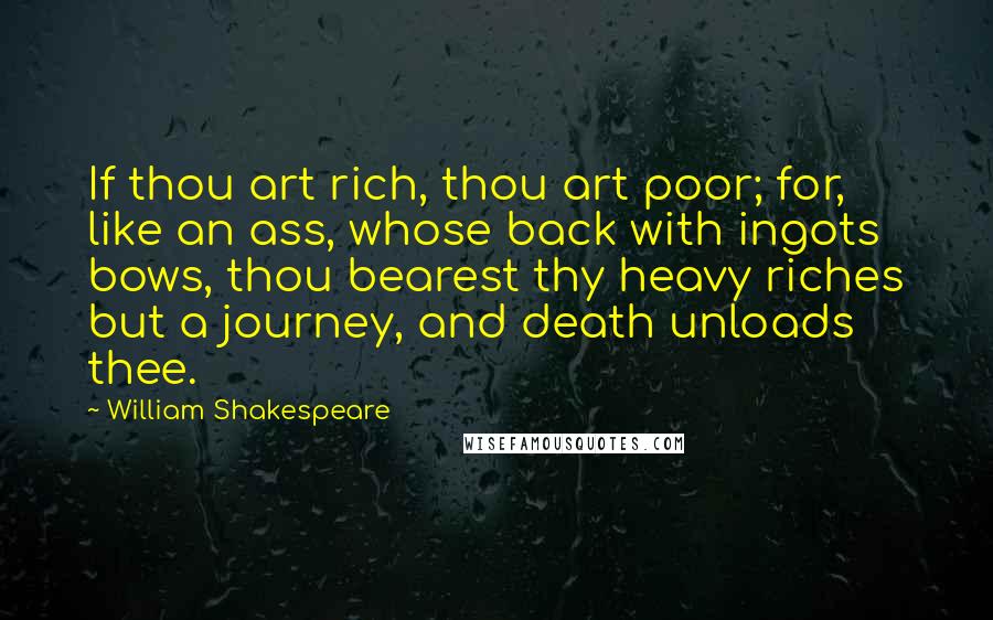 William Shakespeare Quotes: If thou art rich, thou art poor; for, like an ass, whose back with ingots bows, thou bearest thy heavy riches but a journey, and death unloads thee.