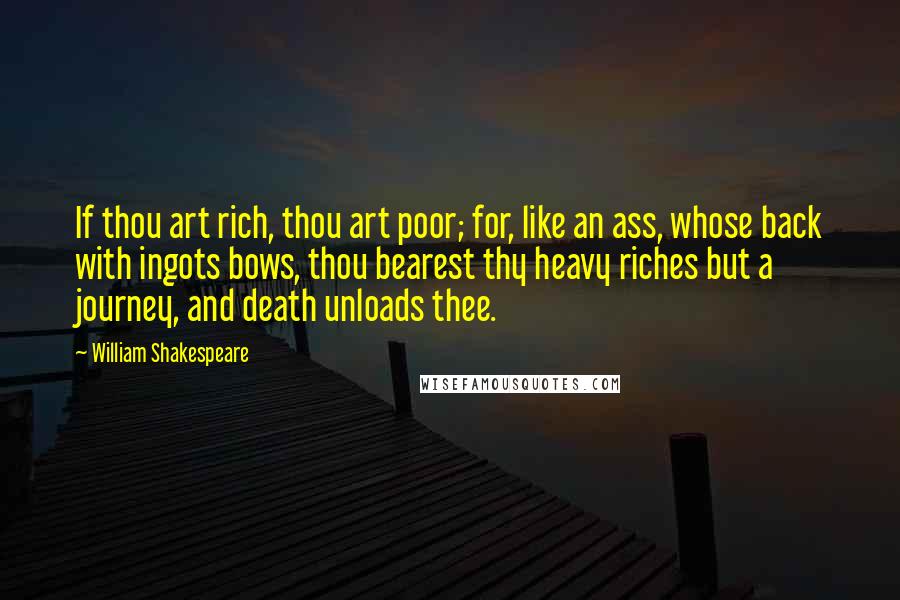 William Shakespeare Quotes: If thou art rich, thou art poor; for, like an ass, whose back with ingots bows, thou bearest thy heavy riches but a journey, and death unloads thee.