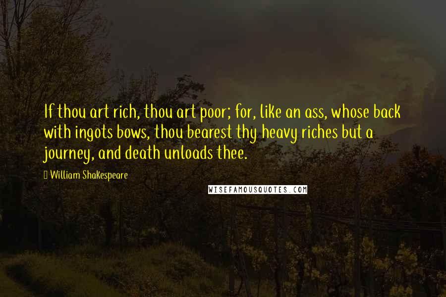 William Shakespeare Quotes: If thou art rich, thou art poor; for, like an ass, whose back with ingots bows, thou bearest thy heavy riches but a journey, and death unloads thee.