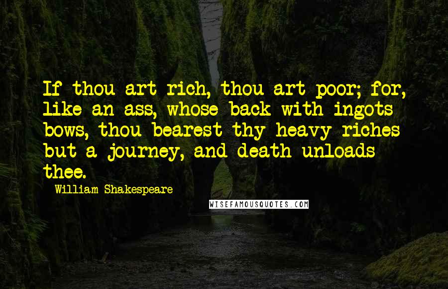 William Shakespeare Quotes: If thou art rich, thou art poor; for, like an ass, whose back with ingots bows, thou bearest thy heavy riches but a journey, and death unloads thee.