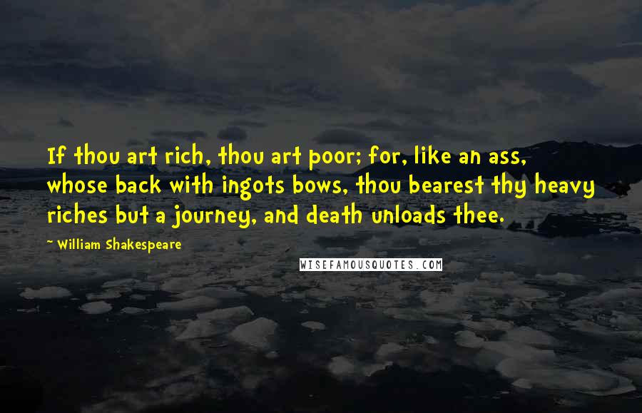 William Shakespeare Quotes: If thou art rich, thou art poor; for, like an ass, whose back with ingots bows, thou bearest thy heavy riches but a journey, and death unloads thee.