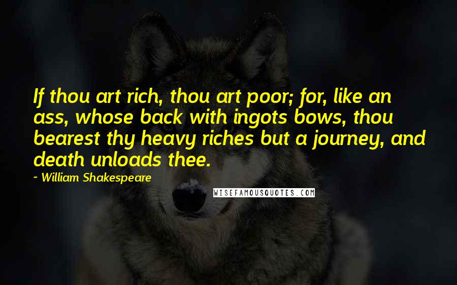 William Shakespeare Quotes: If thou art rich, thou art poor; for, like an ass, whose back with ingots bows, thou bearest thy heavy riches but a journey, and death unloads thee.