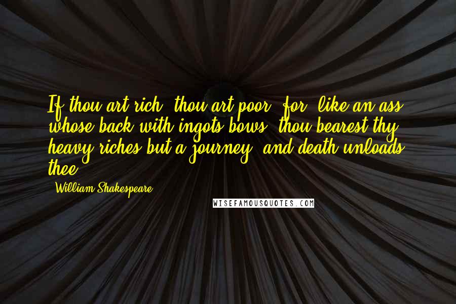 William Shakespeare Quotes: If thou art rich, thou art poor; for, like an ass, whose back with ingots bows, thou bearest thy heavy riches but a journey, and death unloads thee.