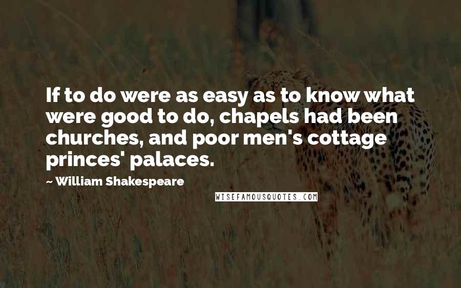 William Shakespeare Quotes: If to do were as easy as to know what were good to do, chapels had been churches, and poor men's cottage princes' palaces.