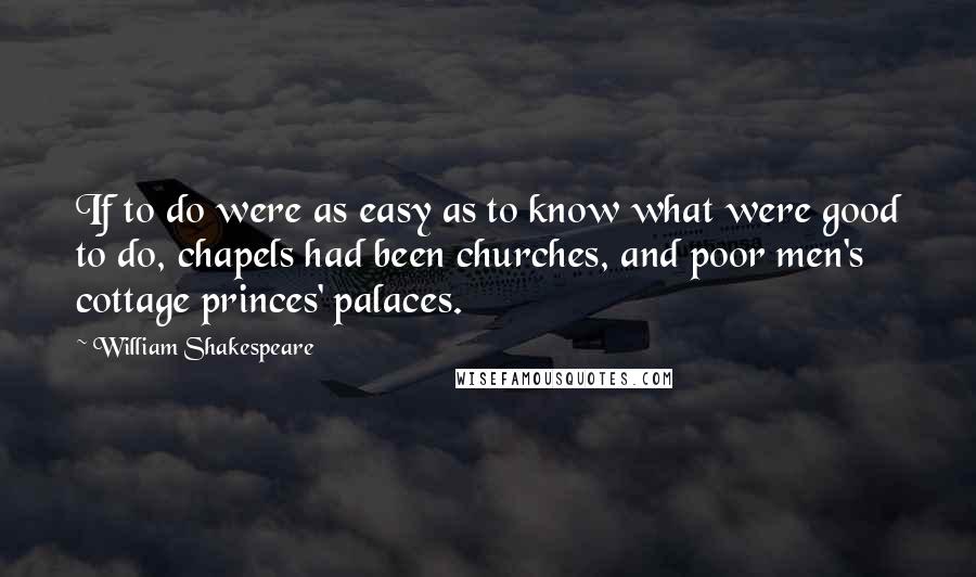 William Shakespeare Quotes: If to do were as easy as to know what were good to do, chapels had been churches, and poor men's cottage princes' palaces.