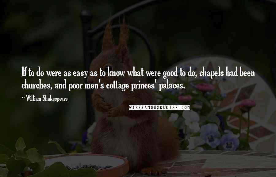 William Shakespeare Quotes: If to do were as easy as to know what were good to do, chapels had been churches, and poor men's cottage princes' palaces.