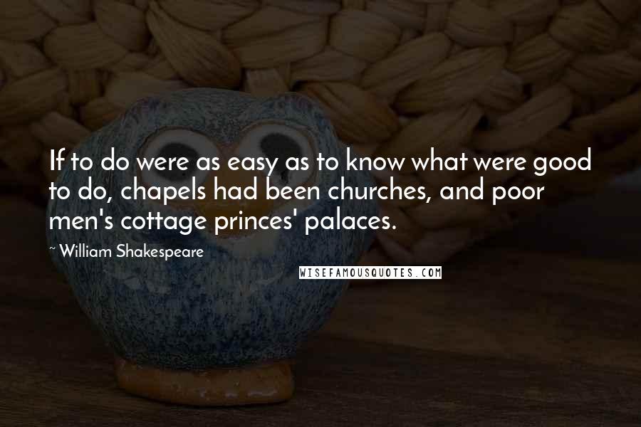 William Shakespeare Quotes: If to do were as easy as to know what were good to do, chapels had been churches, and poor men's cottage princes' palaces.