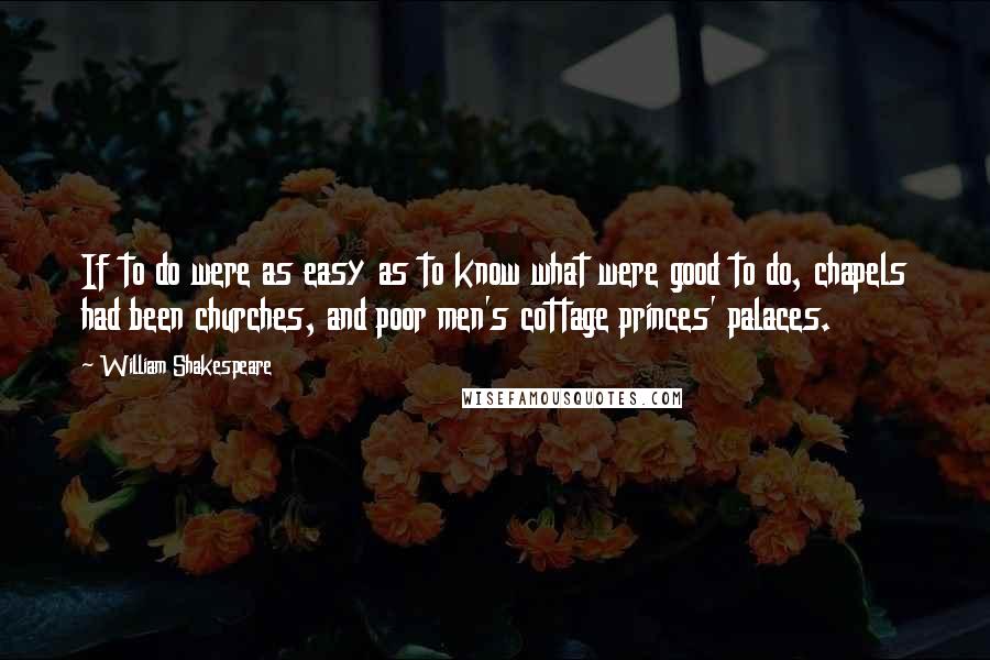 William Shakespeare Quotes: If to do were as easy as to know what were good to do, chapels had been churches, and poor men's cottage princes' palaces.