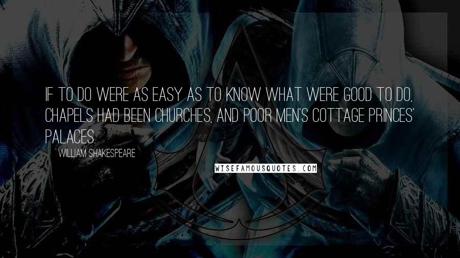 William Shakespeare Quotes: If to do were as easy as to know what were good to do, chapels had been churches, and poor men's cottage princes' palaces.