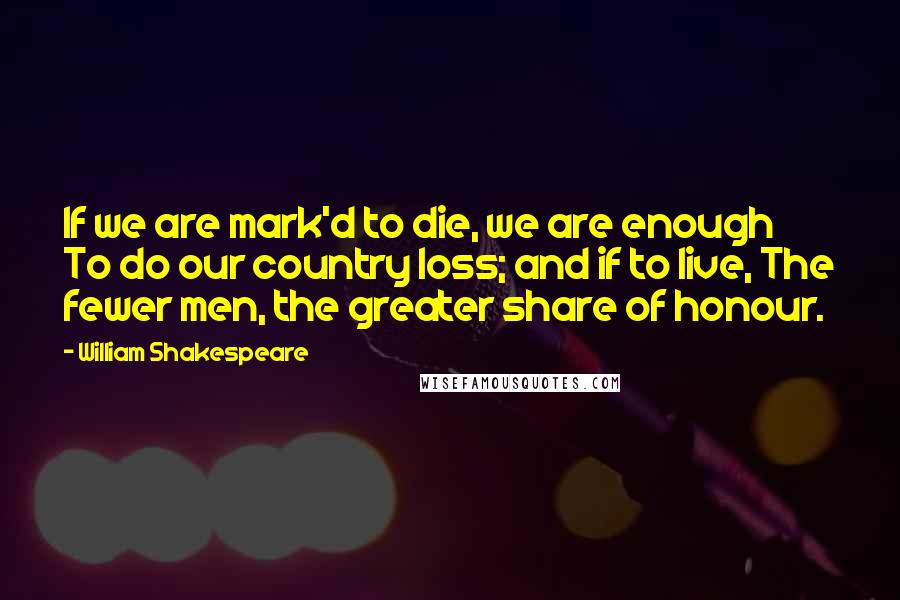 William Shakespeare Quotes: If we are mark'd to die, we are enough To do our country loss; and if to live, The fewer men, the greater share of honour.