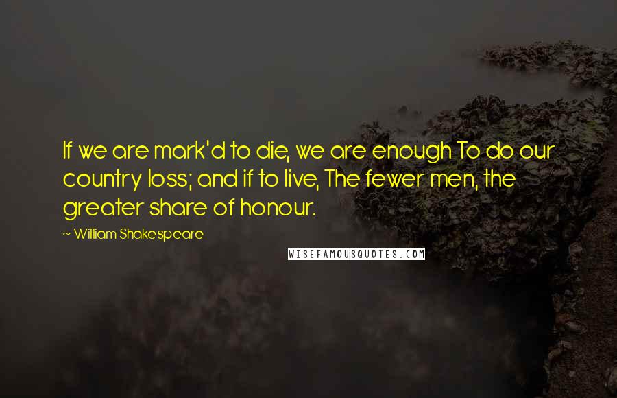 William Shakespeare Quotes: If we are mark'd to die, we are enough To do our country loss; and if to live, The fewer men, the greater share of honour.