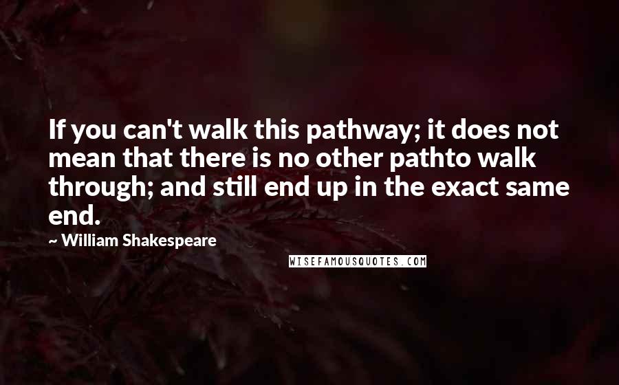 William Shakespeare Quotes: If you can't walk this pathway; it does not mean that there is no other pathto walk through; and still end up in the exact same end.