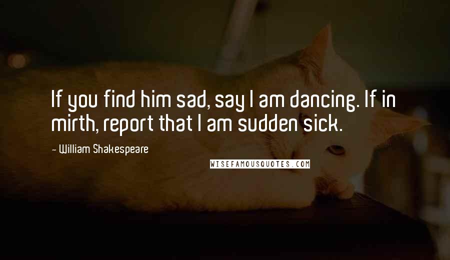 William Shakespeare Quotes: If you find him sad, say I am dancing. If in mirth, report that I am sudden sick.