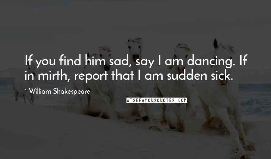 William Shakespeare Quotes: If you find him sad, say I am dancing. If in mirth, report that I am sudden sick.