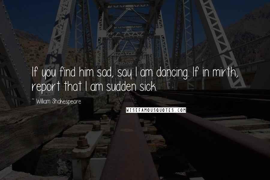 William Shakespeare Quotes: If you find him sad, say I am dancing. If in mirth, report that I am sudden sick.