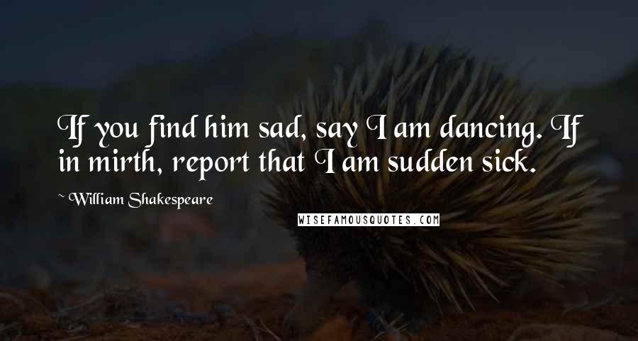 William Shakespeare Quotes: If you find him sad, say I am dancing. If in mirth, report that I am sudden sick.