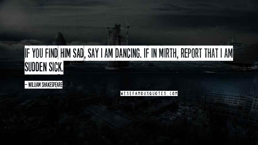 William Shakespeare Quotes: If you find him sad, say I am dancing. If in mirth, report that I am sudden sick.