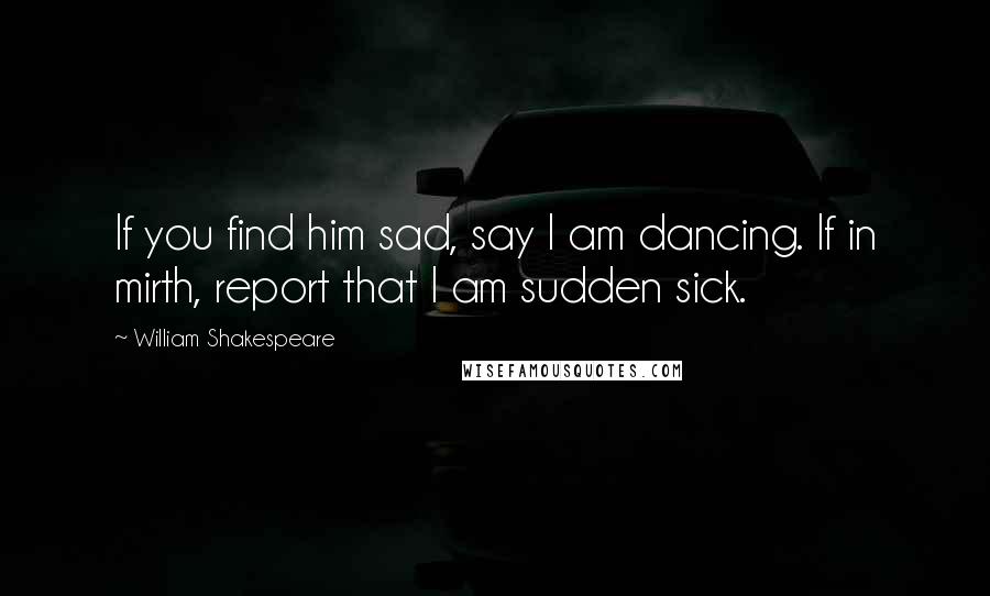 William Shakespeare Quotes: If you find him sad, say I am dancing. If in mirth, report that I am sudden sick.