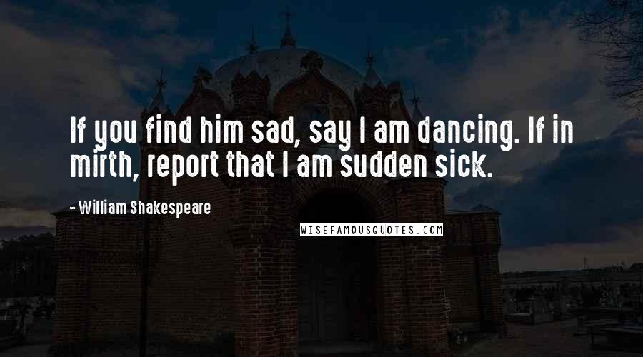 William Shakespeare Quotes: If you find him sad, say I am dancing. If in mirth, report that I am sudden sick.