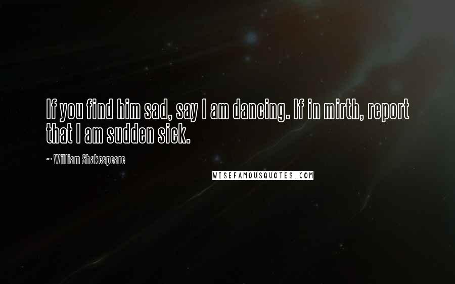 William Shakespeare Quotes: If you find him sad, say I am dancing. If in mirth, report that I am sudden sick.