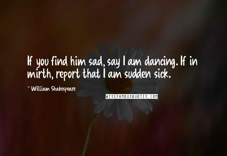 William Shakespeare Quotes: If you find him sad, say I am dancing. If in mirth, report that I am sudden sick.
