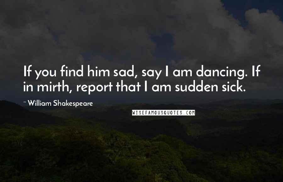 William Shakespeare Quotes: If you find him sad, say I am dancing. If in mirth, report that I am sudden sick.