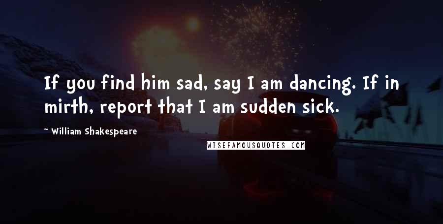 William Shakespeare Quotes: If you find him sad, say I am dancing. If in mirth, report that I am sudden sick.