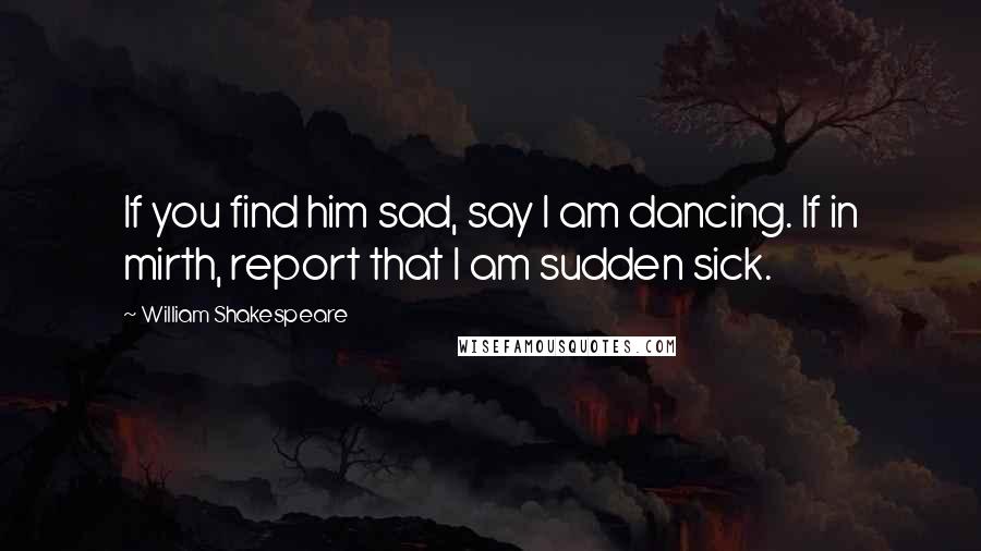 William Shakespeare Quotes: If you find him sad, say I am dancing. If in mirth, report that I am sudden sick.