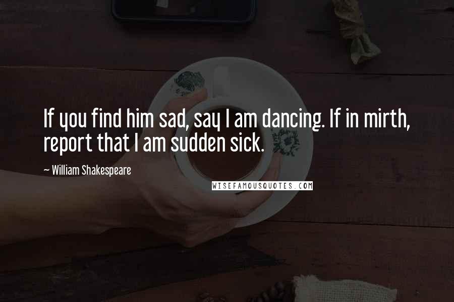 William Shakespeare Quotes: If you find him sad, say I am dancing. If in mirth, report that I am sudden sick.