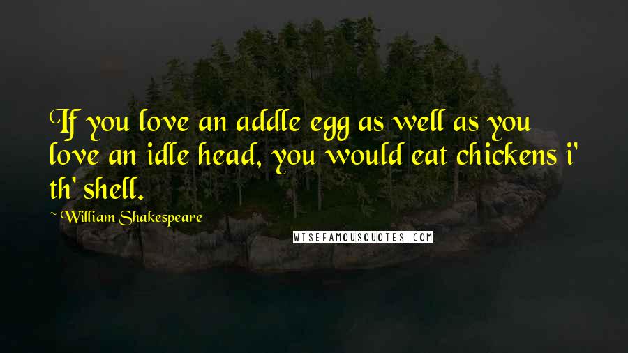 William Shakespeare Quotes: If you love an addle egg as well as you love an idle head, you would eat chickens i' th' shell.