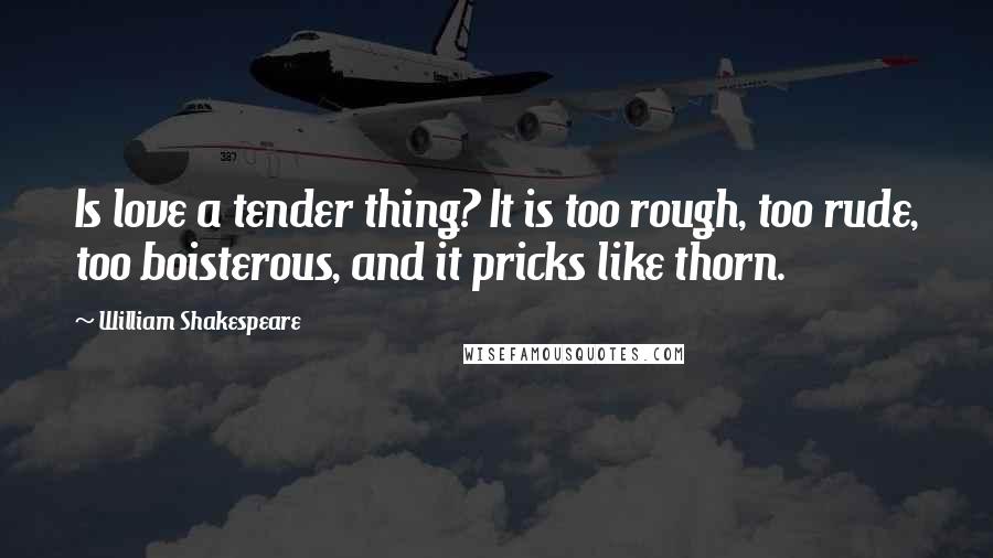 William Shakespeare Quotes: Is love a tender thing? It is too rough, too rude, too boisterous, and it pricks like thorn.