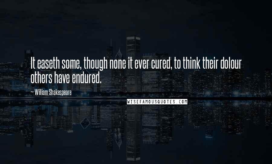 William Shakespeare Quotes: It easeth some, though none it ever cured, to think their dolour others have endured.