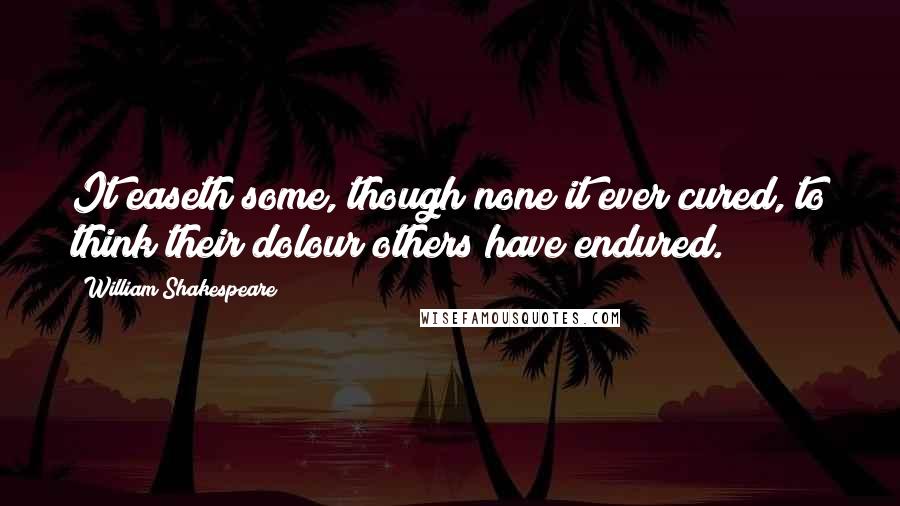 William Shakespeare Quotes: It easeth some, though none it ever cured, to think their dolour others have endured.