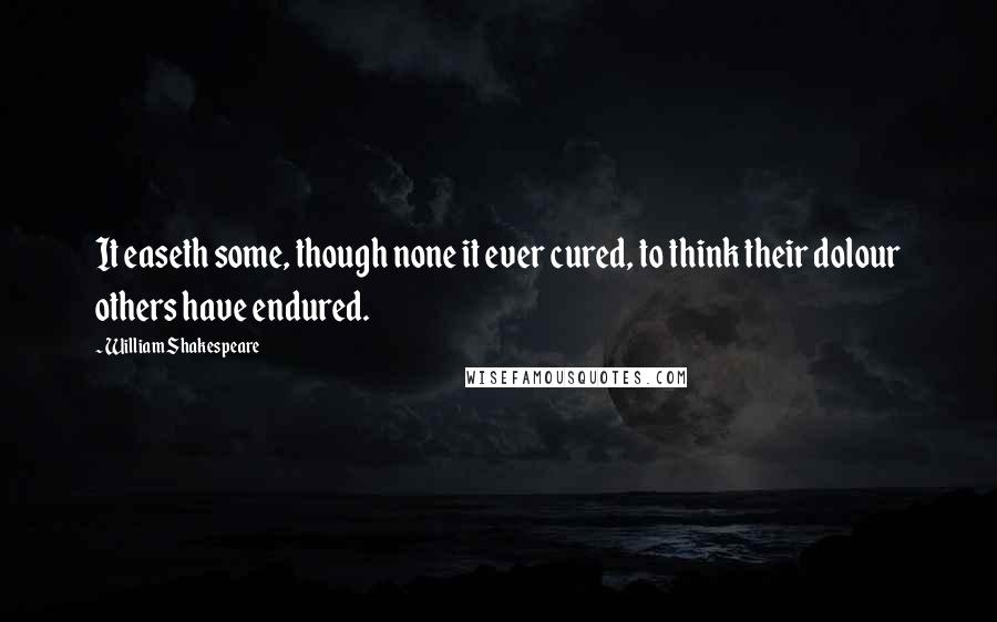 William Shakespeare Quotes: It easeth some, though none it ever cured, to think their dolour others have endured.