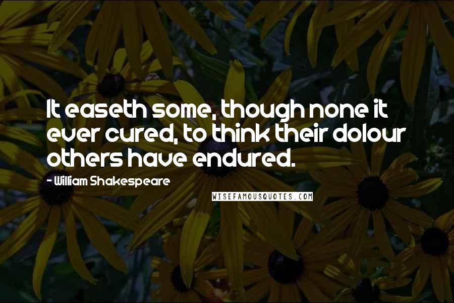 William Shakespeare Quotes: It easeth some, though none it ever cured, to think their dolour others have endured.