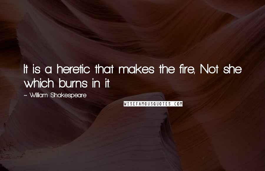 William Shakespeare Quotes: It is a heretic that makes the fire, Not she which burns in it.