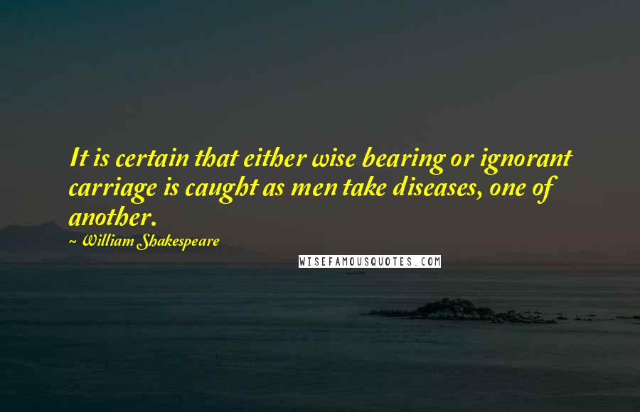 William Shakespeare Quotes: It is certain that either wise bearing or ignorant carriage is caught as men take diseases, one of another.