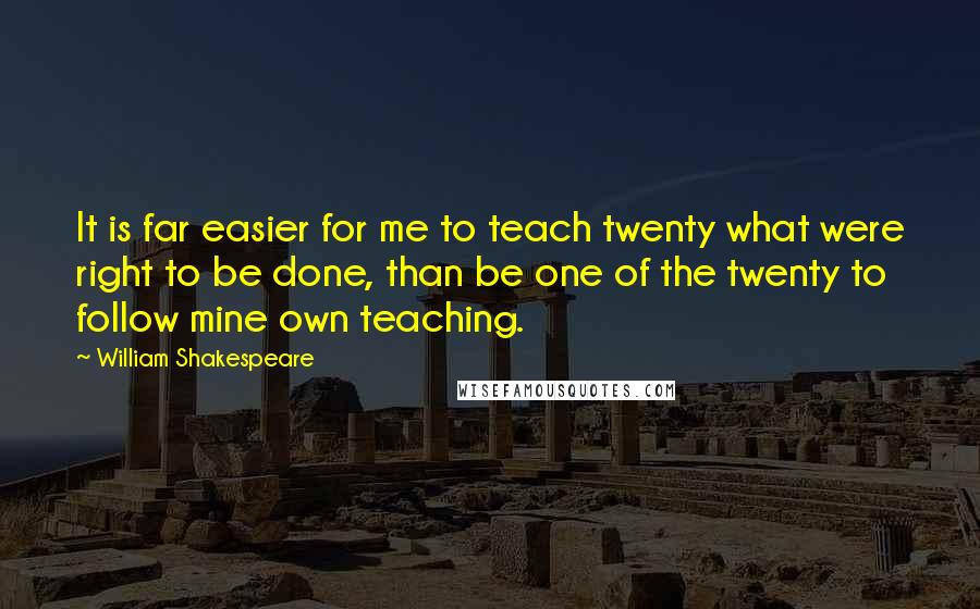 William Shakespeare Quotes: It is far easier for me to teach twenty what were right to be done, than be one of the twenty to follow mine own teaching.