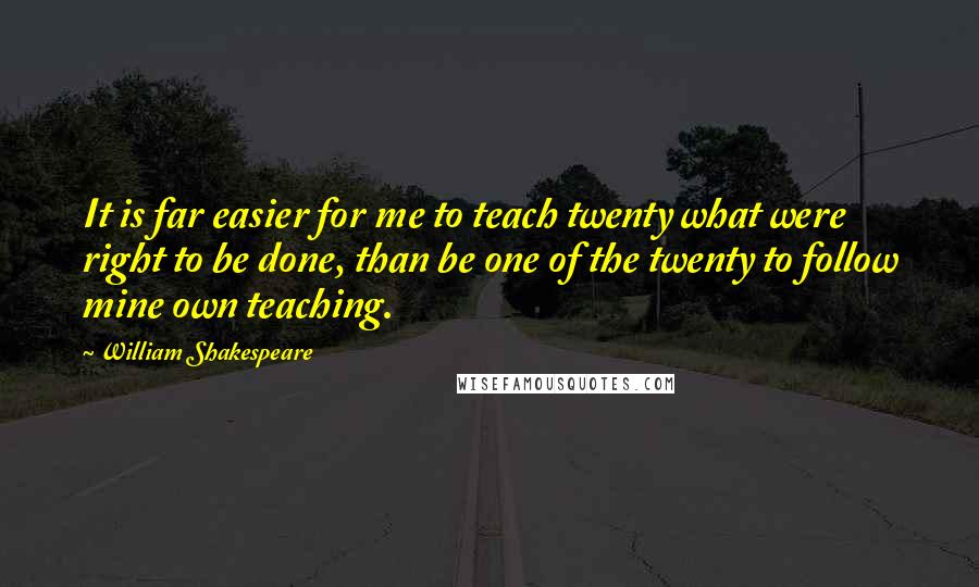 William Shakespeare Quotes: It is far easier for me to teach twenty what were right to be done, than be one of the twenty to follow mine own teaching.